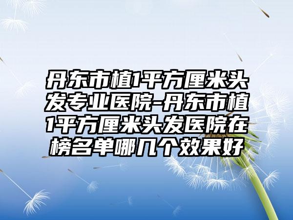 丹东市植1平方厘米头发专业医院-丹东市植1平方厘米头发医院在榜名单哪几个效果好