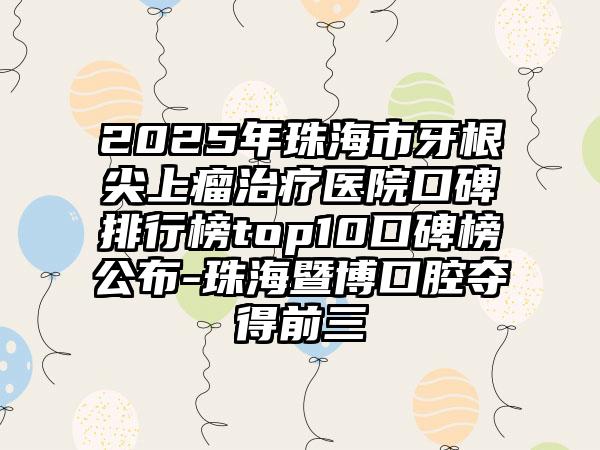 2025年珠海市牙根尖上瘤治疗医院口碑排行榜top10口碑榜公布-珠海暨博口腔夺得前三