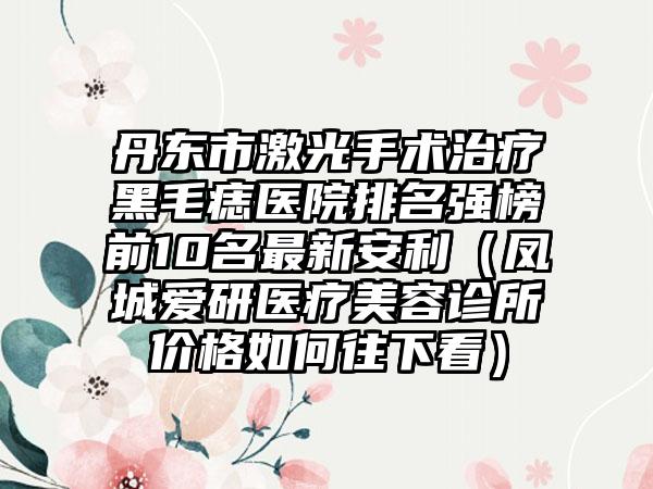 丹东市激光手术治疗黑毛痣医院排名强榜前10名最新安利（凤城爱研医疗美容诊所价格如何往下看）