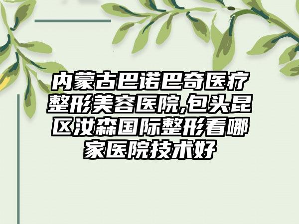 内蒙古巴诺巴奇医疗整形美容医院,包头昆区汝森国际整形看哪家医院技术好