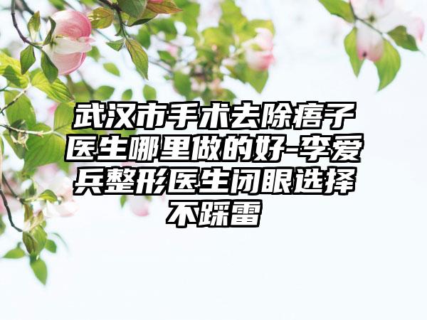 武汉市手术去除痦子医生哪里做的好-李爱兵整形医生闭眼选择不踩雷