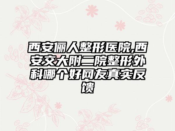 西安俪人整形医院,西安交大附二院整形外科哪个好网友真实反馈