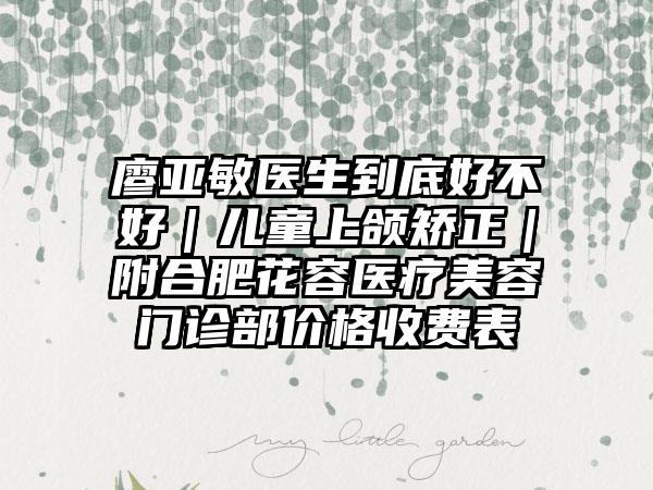 廖亚敏医生到底好不好｜儿童上颌矫正｜附合肥花容医疗美容门诊部价格收费表
