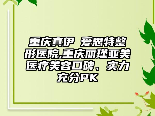 重庆真伊▪爱思特整形医院,重庆丽瑾亚美医疗美容口碑、实力充分PK