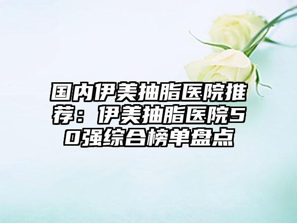 国内伊美抽脂医院推荐：伊美抽脂医院50强综合榜单盘点