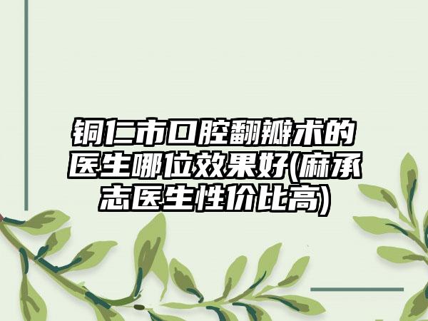 铜仁市口腔翻瓣术的医生哪位效果好(麻承志医生性价比高)