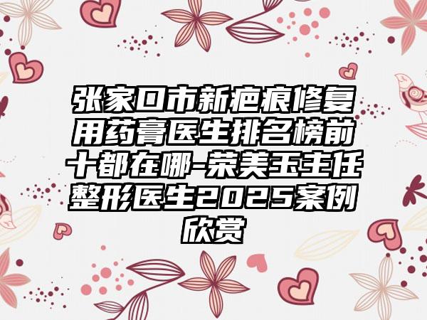 张家口市新疤痕修复用药膏医生排名榜前十都在哪-荣美玉主任整形医生2025案例欣赏