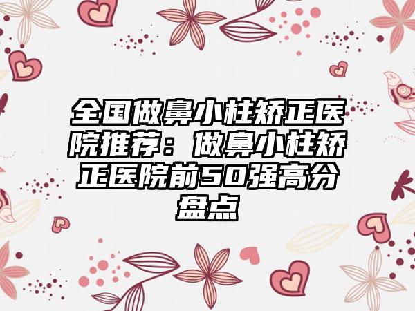 全国做鼻小柱矫正医院推荐：做鼻小柱矫正医院前50强高分盘点