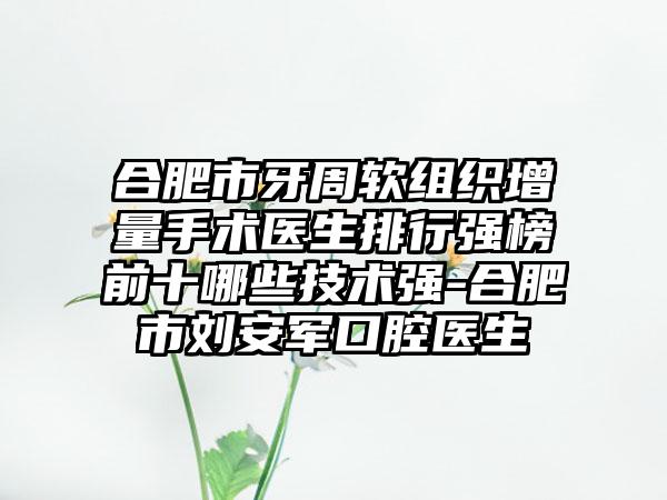 合肥市牙周软组织增量手术医生排行强榜前十哪些技术强-合肥市刘安军口腔医生