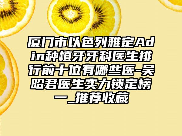 厦门市以色列雅定Adin种植牙牙科医生排行前十位有哪些医-吴昭君医生实力锁定榜一_推荐收藏