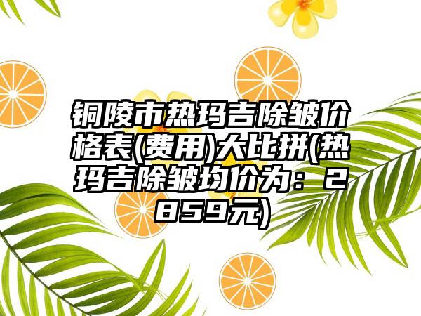 铜陵市热玛吉除皱价格表(费用)大比拼(热玛吉除皱均价为：2859元)