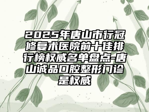 2025年唐山市行冠修复术医院前十佳排行榜权威名单盘点-唐山诚品口腔整形门诊是权威