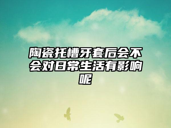 陶瓷托槽牙套后会不会对日常生活有影响呢