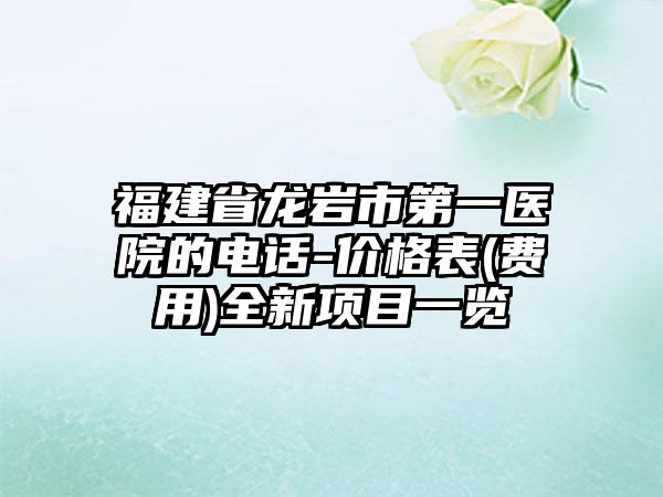 福建省龙岩市第一医院的电话-价格表(费用)全新项目一览