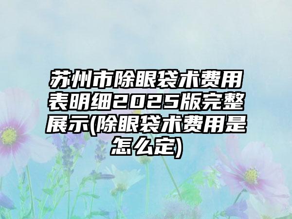 苏州市除眼袋术费用表明细2025版完整展示(除眼袋术费用是怎么定)