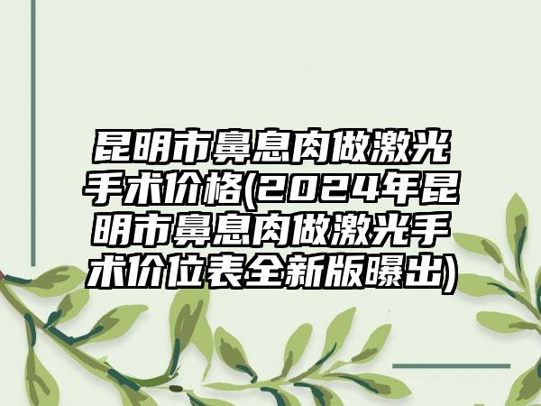昆明市鼻息肉做激光手术价格(2024年昆明市鼻息肉做激光手术价位表全新版曝出)