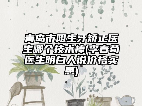 青岛市阻生牙矫正医生哪个技术棒(李春荀医生明白人说价格实惠)