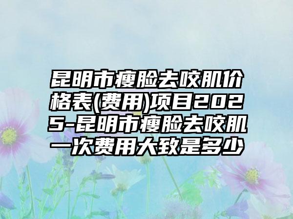 昆明市瘦脸去咬肌价格表(费用)项目2025-昆明市瘦脸去咬肌一次费用大致是多少
