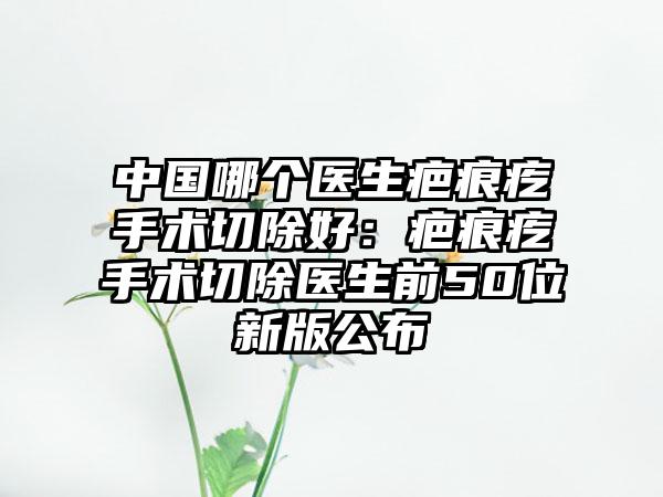 中国哪个医生疤痕疙手术切除好：疤痕疙手术切除医生前50位新版公布
