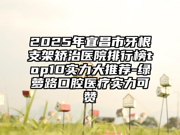 2025年宜昌市牙根支架矫治医院排行榜top10实力大推荐-绿萝路口腔医疗实力可赞