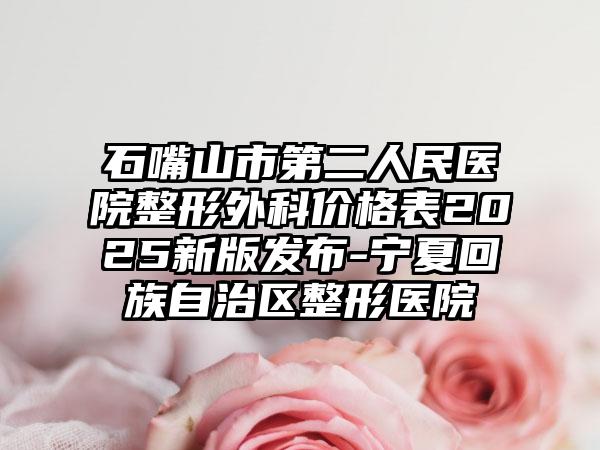 石嘴山市第二人民医院整形外科价格表2025新版发布-宁夏回族自治区整形医院