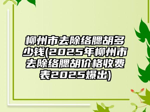 柳州市去除络腮胡多少钱(2025年柳州市去除络腮胡价格收费表2025爆出)