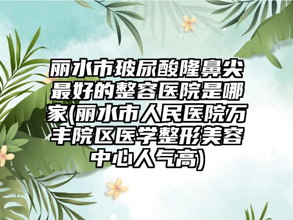 丽水市玻尿酸隆鼻尖最好的整容医院是哪家(丽水市人民医院万丰院区医学整形美容中心人气高)