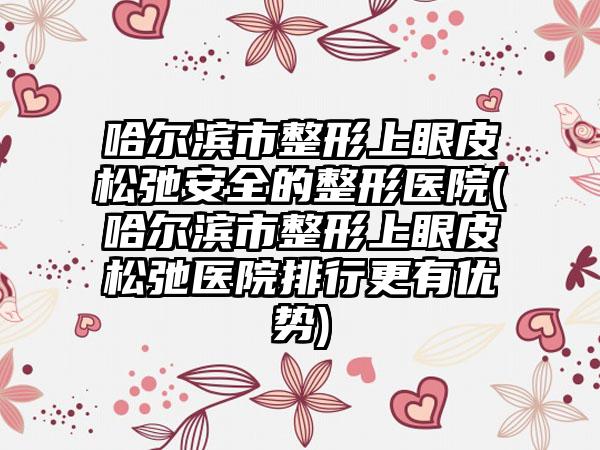 哈尔滨市整形上眼皮松弛安全的整形医院(哈尔滨市整形上眼皮松弛医院排行更有优势)