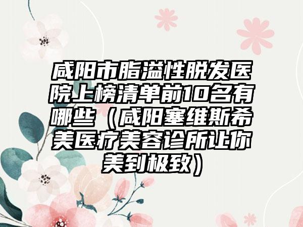 咸阳市脂溢性脱发医院上榜清单前10名有哪些（咸阳塞维斯希美医疗美容诊所让你美到极致）