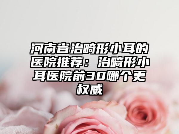 河南省治畸形小耳的医院推荐：治畸形小耳医院前30哪个更权威