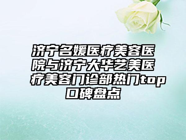 济宁名媛医疗美容医院与济宁大华艺美医疗美容门诊部热门top口碑盘点