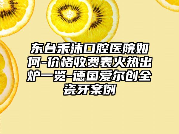 东台禾沐口腔医院如何-价格收费表火热出炉一览-德国爱尔创全瓷牙案例