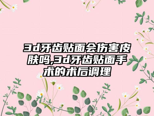 3d牙齿贴面会伤害皮肤吗,3d牙齿贴面手术的术后调理