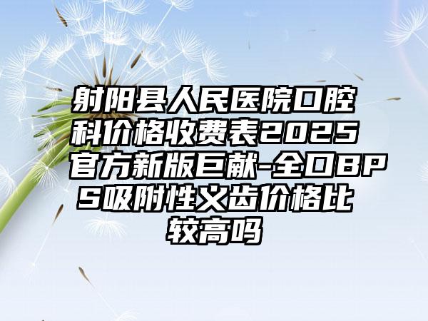 射阳县人民医院口腔科价格收费表2025官方新版巨献-全口BPS吸附性义齿价格比较高吗