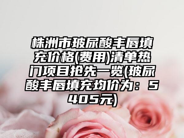株洲市玻尿酸丰唇填充价格(费用)清单热门项目抢先一览(玻尿酸丰唇填充均价为：5405元)