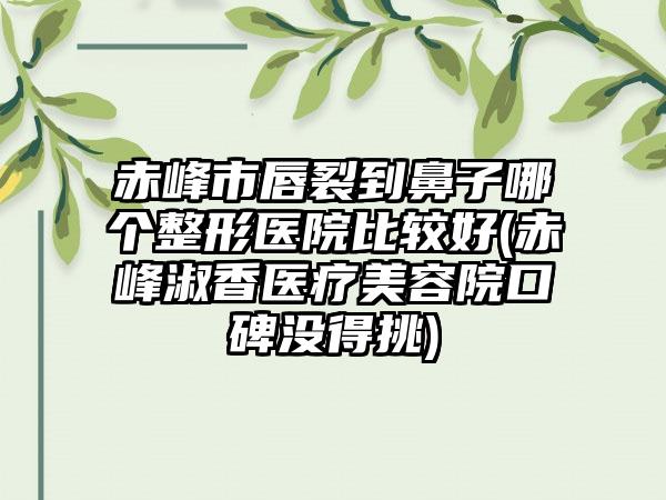 赤峰市唇裂到鼻子哪个整形医院比较好(赤峰淑香医疗美容院口碑没得挑)