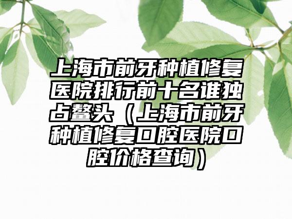 上海市前牙种植修复医院排行前十名谁独占鳌头（上海市前牙种植修复口腔医院口腔价格查询）