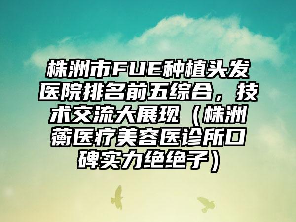 株洲市FUE种植头发医院排名前五综合，技术交流大展现（株洲渏蘅医疗美容医诊所口碑实力绝绝子）
