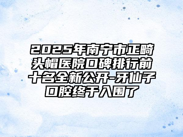 2025年南宁市正畸头帽医院口碑排行前十名全新公开-牙仙子口腔终于入围了