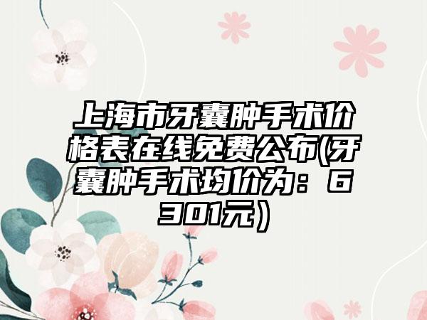 上海市牙囊肿手术价格表在线免费公布(牙囊肿手术均价为：6301元）