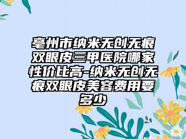 亳州市纳米无创无痕双眼皮三甲医院哪家性价比高-纳米无创无痕双眼皮美容费用要多少