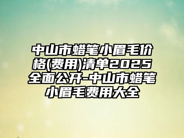 中山市蜡笔小眉毛价格(费用)清单2025全面公开-中山市蜡笔小眉毛费用大全