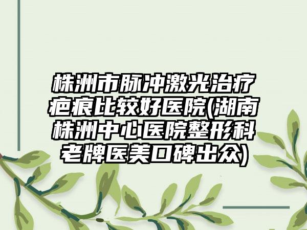 株洲市脉冲激光治疗疤痕比较好医院(湖南株洲中心医院整形科老牌医美口碑出众)
