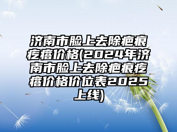 济南市脸上去除疤痕疙瘩价格(2024年济南市脸上去除疤痕疙瘩价格价位表2025上线)
