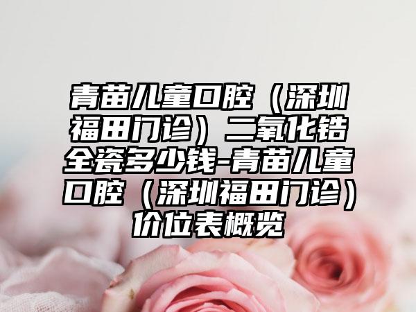 青苗儿童口腔（深圳福田门诊）二氧化锆全瓷多少钱-青苗儿童口腔（深圳福田门诊）价位表概览
