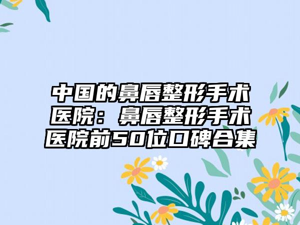 中国的鼻唇整形手术医院：鼻唇整形手术医院前50位口碑合集