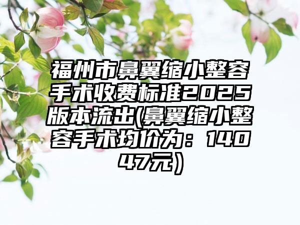 福州市鼻翼缩小整容手术收费标准2025版本流出(鼻翼缩小整容手术均价为：14047元）