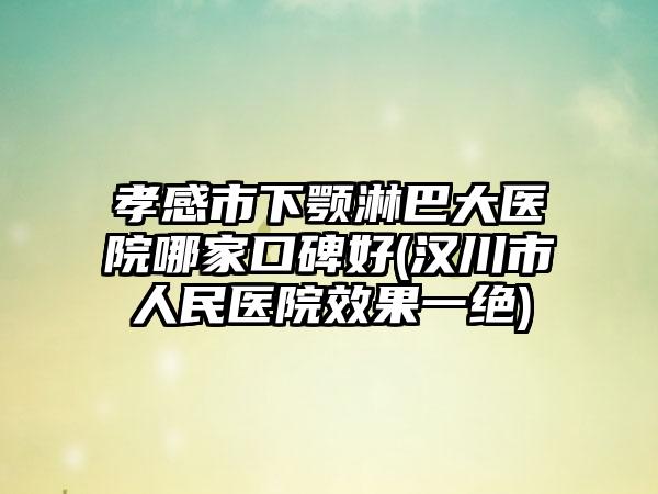 孝感市下颚淋巴大医院哪家口碑好(汉川市人民医院效果一绝)