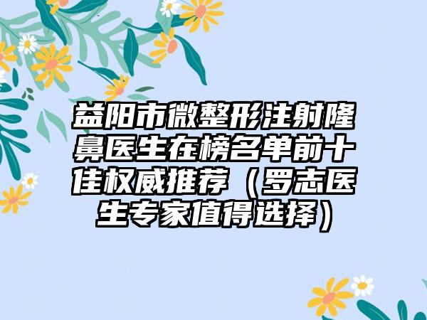 益阳市微整形注射隆鼻医生在榜名单前十佳权威推荐（罗志医生专家值得选择）