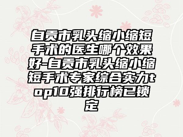 自贡市乳头缩小缩短手术的医生哪个效果好-自贡市乳头缩小缩短手术专家综合实力top10强排行榜已锁定
